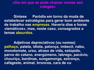 «Dia em que se pode chamar nomes aos
colegas»
Síntese Paródia em torno da moda de
estabelecer estratégias para gerar bom ambiente
de trabalho nas empresas. Haveria dias e horas
«temáticos», mas, neste caso, consagrados a
temas absurdos.
Adjetivos depreciativos (ou nomes)
palhaço, pateta, idiota, palonça, imbecil, nabo,
monotomate, urso, atraso de vida, estúpido,
parvo do catano, energúmeno, labrego, pacóvio,
chouriço, bardinas, songamonga, estronço,
cafageste, animal, broncos, cara de cu
 