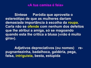 «A tua camisa é feia»
Síntese Paródia que aproveita o
estereótipo de que as mulheres dariam
demasiada importância à escolha da roupa.
Carla não se ofende com nenhum dos defeitos
que lhe atribui a amiga, só se magoando
quando esta lhe critica a blusa («não é muito
gira»).
Adjetivos depreciativos (ou nomes) re-
pugnantezinha, badalhoca, galdéria, pega,
falsa, intriguista, besta, estúpida
 