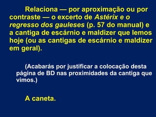 Relaciona — por aproximação ou por
contraste — o excerto de Astérix e o
regresso dos gauleses (p. 57 do manual) e
a cantiga de escárnio e maldizer que lemos
hoje (ou as cantigas de escárnio e maldizer
em geral).
(Acabarás por justificar a colocação desta
página de BD nas proximidades da cantiga que
vimos.)
A caneta.
 