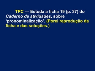 TPC — Estuda a ficha 19 (p. 37) do
Caderno de atividades, sobre
‘pronominalização’. (Porei reprodução da
ficha e das soluções.)
 