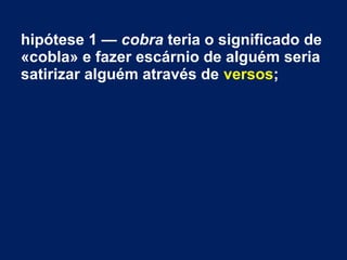 hipótese 1 — cobra teria o significado de
«cobla» e fazer escárnio de alguém seria
satirizar alguém através de versos;
 