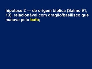 hipótese 2 — de origem bíblica (Salmo 91,
13), relacionável com dragão/basilisco que
matava pelo bafo;
 