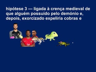 hipótese 3 — ligada à crença medieval de
que alguém possuído pelo demónio e,
depois, exorcizado expeliria cobras e
.
 