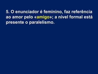 5. O enunciador é feminino, faz referência
ao amor pelo «amigo»; a nível formal está
presente o paralelismo.
 