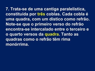 7. Trata-se de uma cantiga paralelística,
constituída por três coblas. Cada cobla é
uma quadra, com um dístico como refrão.
Note-se que o primeiro verso do refrão
encontra-se intercalado entre o terceiro e
o quarto versos da quadra. Tanto as
quadras como o refrão têm rima
monórrima.
 