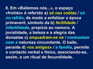 8. Em «Bailemos nós...», o espaço
«frolido» é referido a) só nas coblas / só
no refrão, de modo a enfatizar a época
primaveril, símbolo da b) fertilidade /
infertilidade, propícia ao namoro. A
jovialidade, a beleza e a alegria das
donzelas c) enquadram-se na / contrastam
com a natureza circundante. O baile,
perante d) «os amigos» / a família, permite
o contacto verbal e físico, associando-se,
assim, a um ritual de fecundidade.
 