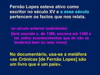 Fernão Lopes esteve ativo como
escritor no século XV e a esse século
pertencem os factos que nos relata.
ao século anterior (sobretudo)
[terá nascido c. de 1380, escreve em 1400 e
tal, sobre acontecimentos que de não se
lembrará bem ou nem viveu]
No documentário, usa-se a metáfora
«as Crónicas [de Fernão Lopes] são
um livro que é um país».
 