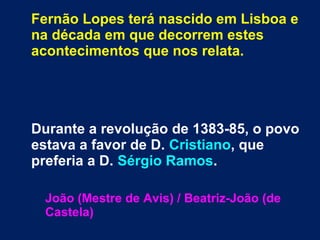 Fernão Lopes terá nascido em Lisboa e
na década em que decorrem estes
acontecimentos que nos relata.
Durante a revolução de 1383-85, o povo
estava a favor de D. Cristiano, que
preferia a D. Sérgio Ramos.
João (Mestre de Avis) / Beatriz-João (de
Castela)
 