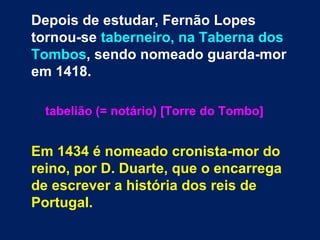Depois de estudar, Fernão Lopes
tornou-se taberneiro, na Taberna dos
Tombos, sendo nomeado guarda-mor
em 1418.
tabelião (= notário) [Torre do Tombo]
Em 1434 é nomeado cronista-mor do
reino, por D. Duarte, que o encarrega
de escrever a história dos reis de
Portugal.
 
