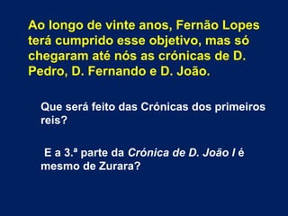 Ao longo de vinte anos, Fernão Lopes
terá cumprido esse objetivo, mas só
chegaram até nós as crónicas de D.
Pedro, D. Fernando e D. João.
 
Que será feito das Crónicas dos primeiros
reis?
E a 3.ª parte da Crónica de D. João I é
mesmo de Zurara?
 