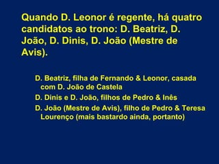 Quando D. Leonor é regente, há quatro
candidatos ao trono: D. Beatriz, D.
João, D. Dinis, D. João (Mestre de
Avis).
D. Beatriz, filha de Fernando & Leonor, casada
com D. João de Castela
D. Dinis e D. João, filhos de Pedro & Inês
D. João (Mestre de Avis), filho de Pedro & Teresa
Lourenço (mais bastardo ainda, portanto)
 