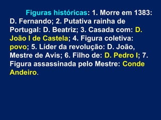 Figuras históricas: 1. Morre em 1383:
D. Fernando; 2. Putativa rainha de
Portugal: D. Beatriz; 3. Casada com: D.
João I de Castela; 4. Figura coletiva:
povo; 5. Líder da revolução: D. João,
Mestre de Avis; 6. Filho de: D. Pedro I; 7.
Figura assassinada pelo Mestre: Conde
Andeiro.
 