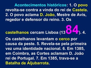 Acontecimentos históricos: 1. O povo
revolta-se contra a vinda do rei de Castela.
2. O povo aclama D. João, Mestre de Avis,
regedor e defensor do reino. 3. Os
castelhanos cercam Lisboa (1384). 4.
Os castelhanos levantam o cerco por
causa da peste. 5. Revela-se pela primeira
vez uma identidade nacional. 6. Em 1385,
em Coimbra, as Cortes aclamam D. João
rei de Portugal. 7. Em 1385, trava-se a
Batalha de Aljubarrota.
 