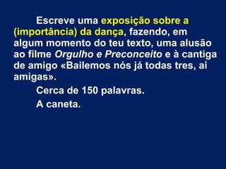 Escreve uma exposição sobre a
(importância) da dança, fazendo, em
algum momento do teu texto, uma alusão
ao filme Orgulho e Preconceito e à cantiga
de amigo «Bailemos nós já todas tres, ai
amigas».
Cerca de 150 palavras.
A caneta.
 
