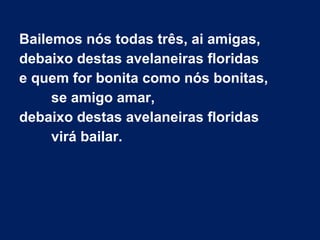 Bailemos nós todas três, ai amigas,
debaixo destas avelaneiras floridas
e quem for bonita como nós bonitas,
se amigo amar,
debaixo destas avelaneiras floridas
virá bailar.
 