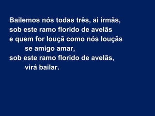 Bailemos nós todas três, ai irmãs,
sob este ramo florido de avelãs
e quem for louçã como nós louçãs
se amigo amar,
sob este ramo florido de avelãs,
virá bailar.
 