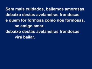Sem mais cuidados, bailemos amorosas
debaixo destas avelaneiras frondosas
e quem for formosa como nós formosas,
se amigo amar,
debaixo destas avelaneiras frondosas
virá bailar.
 