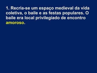 1. Recria-se um espaço medieval da vida
coletiva, o baile e as festas populares. O
baile era local privilegiado de encontro
amoroso.
 