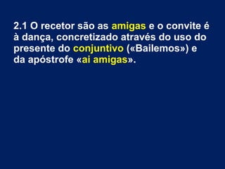 2.1 O recetor são as amigas e o convite é
à dança, concretizado através do uso do
presente do conjuntivo («Bailemos») e
da apóstrofe «ai amigas».
 
