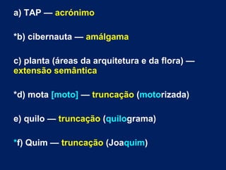 a) TAP — acrónimo
*b) cibernauta — amálgama
c) planta (áreas da arquitetura e da flora) —
extensão semântica
*d) mota [moto] — truncação (motorizada)
e) quilo — truncação (quilograma)
*f) Quim — truncação (Joaquim)
 