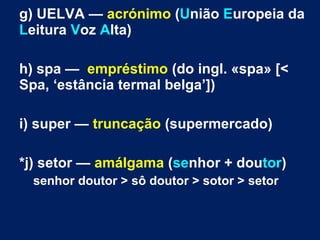 g) UELVA — acrónimo (União Europeia da
Leitura Voz Alta)
h) spa — empréstimo (do ingl. «spa» [<
Spa, ‘estância termal belga’])
i) super — truncação (supermercado)
*j) setor — amálgama (senhor + doutor)
senhor doutor > sô doutor > sotor > setor
 