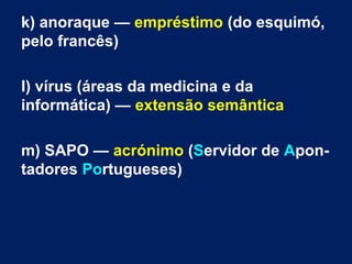 k) anoraque — empréstimo (do esquimó,
pelo francês)
l) vírus (áreas da medicina e da
informática) — extensão semântica
m) SAPO — acrónimo (Servidor de Apon­
tadores Portugueses)
 