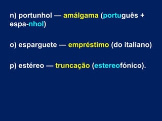 n) portunhol — amálgama (português +
espa­nhol)
o) esparguete — empréstimo (do italiano)
p) estéreo — truncação (estereofónico).
 