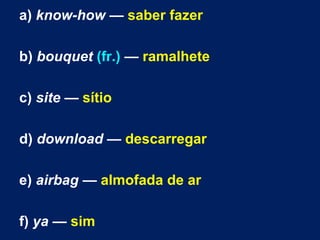 a) know-how — saber fazer
b) bouquet (fr.) — ramalhete
c) site — sítio
d) download — descarregar
e) airbag — almofada de ar
f) ya — sim
 