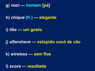 g) man — homem [pá]
h) chique (fr.) — elegante
i) like — um gosto
j) aftershave — estúpido cocó de cão
k) wireless — sem fios
l) score — resultado
 