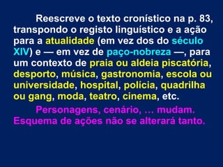 Reescreve o texto cronístico na p. 83,
transpondo o registo linguístico e a ação
para a atualidade (em vez dos do século
XIV) e — em vez de paço-nobreza —, para
um contexto de praia ou aldeia piscatória,
desporto, música, gastronomia, escola ou
universidade, hospital, polícia, quadrilha
ou gang, moda, teatro, cinema, etc.
Personagens, cenário, … mudam.
Esquema de ações não se alterará tanto.
 