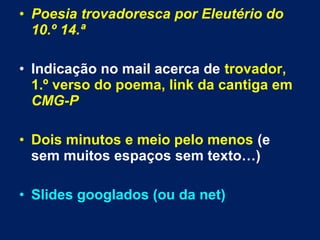 • Poesia trovadoresca por Eleutério do
10.º 14.ª
• Indicação no mail acerca de trovador,
1.º verso do poema, link da cantiga em
CMG-P
• Dois minutos e meio pelo menos (e
sem muitos espaços sem texto…)
• Slides googlados (ou da net)
 
