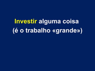 Investir alguma coisa
(é o trabalho «grande»)
 