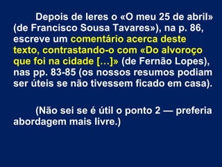 Depois de leres o «O meu 25 de abril»
(de Francisco Sousa Tavares»), na p. 86,
escreve um comentário acerca deste
texto, contrastando-o com «Do alvoroço
que foi na cidade […]» (de Fernão Lopes),
nas pp. 83-85 (os nossos resumos podiam
ser úteis se não tivessem ficado em casa).
(Não sei se é útil o ponto 2 — preferia
abordagem mais livre.)
 