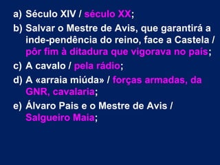 a) Século XIV / século XX;
b) Salvar o Mestre de Avis, que garantirá a
inde­pendência do reino, face a Castela /
pôr fim à ditadura que vigorava no país;
c) A cavalo / pela rádio;
d) A «arraia miúda» / forças armadas, da
GNR, cavalaria;
e) Álvaro Pais e o Mestre de Avis /
Salgueiro Maia;
 