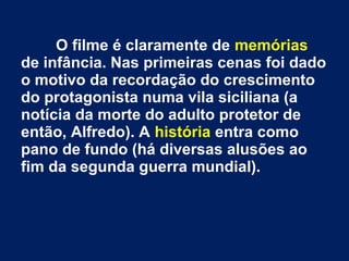O filme é claramente de memórias
de infância. Nas primeiras cenas foi dado
o motivo da recordação do crescimento
do protagonista numa vila siciliana (a
notícia da morte do adulto protetor de
então, Alfredo). A história entra como
pano de fundo (há diversas alusões ao
fim da segunda guerra mundial).
 
