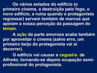 Os vários estados do edifício (o
primeiro cinema, a destruição pelo fogo, o
novo edifício, a ruína quando o protagonista
regressar) servem também de marcos que
apoiam a nossa perceção da passagem do
tempo.
A ação da parte amorosa acaba também
por aproveitar o cinema (salvo erro, um
primeiro beijo do protagonista vai aí
decorrer).
O edifício vai causar a cegueira de
Alfredo, tornando­se depois ocupação semi­
profissional do protagonista.
 