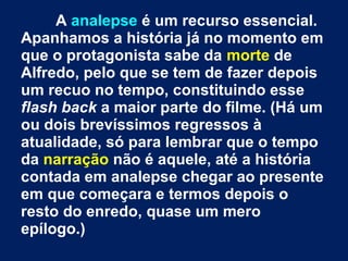 A analepse é um recurso essencial.
Apanhamos a história já no momento em
que o protagonista sabe da morte de
Alfredo, pelo que se tem de fazer depois
um recuo no tempo, constituindo esse
flash back a maior parte do filme. (Há um
ou dois brevíssimos regressos à
atualidade, só para lembrar que o tempo
da narração não é aquele, até a história
contada em analepse chegar ao presente
em que começara e termos depois o
resto do enredo, quase um mero
epílogo.)
 