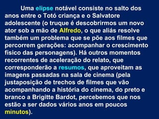 Uma elipse notável consiste no salto dos
anos entre o Totó criança e o Salvatore
adolescente (o truque é descobrirmos um novo
ator sob a mão de Alfredo, o que aliás resolve
também um problema que se põe aos filmes que
percorrem gerações: acompanhar o crescimento
físico das personagens). Há outros momentos
recorrentes de aceleração do relato, que
corresponderão a resumos, que aproveitam as
imagens passadas na sala de cinema (pela
justaposição de trechos de filmes que vão
acompanhando a história do cinema, do preto e
branco a Brigitte Bardot, percebemos que nos
estão a ser dados vários anos em poucos
minutos).
 
