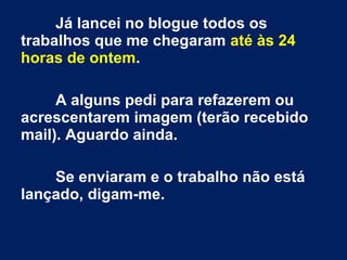 Já lancei no blogue todos os
trabalhos que me chegaram até às 24
horas de ontem.
A alguns pedi para refazerem ou
acrescentarem imagem (terão recebido
mail). Aguardo ainda.
Se enviaram e o trabalho não está
lançado, digam-me.
 