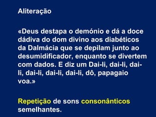 Aliteração
«Deus destapa o demónio e dá a doce
dádiva do dom divino aos diabéticos
da Dalmácia que se depilam junto ao
desumidificador, enquanto se divertem
com dados. E diz um Dai-li, dai-li, dai-
li, dai-li, dai-li, dai-li, dô, papagaio
voa.»
Repetição de sons consonânticos
semelhantes.
 