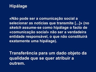 Hipálage
«Não pode ser a comunicação social a
selecionar as notícias que transmite [...]» (no
sketch assume-se como hipálage o facto de
«comunicação social» não ser a verdadeira
entidade responsável, o que não constituirá
exatamente uma hipálage).
Transferência para um dado objeto da
qualidade que se quer atribuir a
outrem.
 