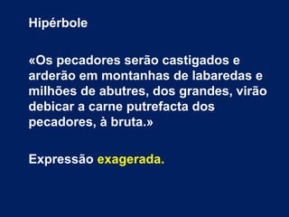 Hipérbole
«Os pecadores serão castigados e
arderão em montanhas de labaredas e
milhões de abutres, dos grandes, virão
debicar a carne putrefacta dos
pecadores, à bruta.»
Expressão exagerada.
 