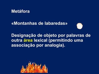Metáfora
«Montanhas de labaredas»
Designação de objeto por palavras de
outra área lexical (permitindo uma
associação por analogia).
 