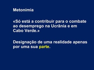 Metonímia
«Só está a contribuir para o combate
ao desemprego na Ucrânia e em
Cabo Verde.»
Designação de uma realidade apenas
por uma sua parte.
 