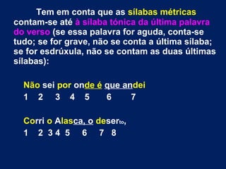 Tem em conta que as sílabas métricas
contam-se até à sílaba tónica da última palavra
do verso (se essa palavra for aguda, conta-se
tudo; se for grave, não se conta a última sílaba;
se for esdrúxula, não se contam as duas últimas
sílabas):
Não sei por onde é que andei
1 2 3 4 5 6 7
Corri o Alasca, o deserto,
1 2 3 4 5 6 7 8
 