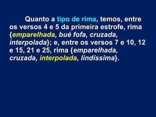 Quanto a tipo de rima, temos, entre
os versos 4 e 5 da primeira estrofe, rima
{emparelhada, bué fofa, cruzada,
interpolada}; e, entre os versos 7 e 10, 12
e 15, 21 e 25, rima {emparelhada,
cruzada, interpolada, lindíssima}.
 