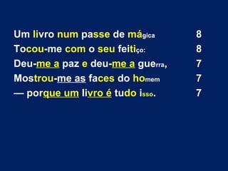 Um livro num passe de mágica 8
Tocou-me com o seu feitiço: 8
Deu-me a paz e deu-me a guerra, 7
Mostrou-me as faces do homem 7
— porque um livro é tudo isso. 7
 