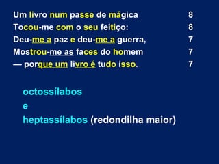 Um livro num passe de mágica 8
Tocou-me com o seu feitiço: 8
Deu-me a paz e deu-me a guerra, 7
Mostrou-me as faces do homem 7
— porque um livro é tudo isso. 7
octossílabos
e
heptassílabos (redondilha maior)
 