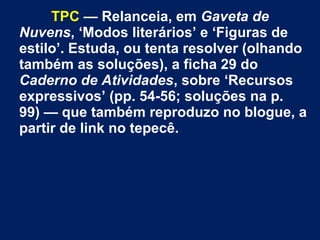 TPC — Relanceia, em Gaveta de
Nuvens, ‘Modos literários’ e ‘Figuras de
estilo’. Estuda, ou tenta resolver (olhando
também as soluções), a ficha 29 do
Caderno de Atividades, sobre ‘Recursos
expressivos’ (pp. 54-56; soluções na p.
99) — que também reproduzo no blogue, a
partir de link no tepecê.
 