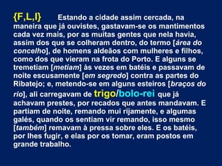 {F,L,I} Estando a cidade assim cercada, na
maneira que já ouvistes, gastavam-se os mantimentos
cada vez mais, por as muitas gentes que nela havia,
assim dos que se colheram dentro, do termo [área do
concelho], de homens aldeãos com mulheres e filhos,
como dos que vieram na frota do Porto. E alguns se
tremetiam [metiam] às vezes em batéis e passavam de
noite escusamente [em segredo] contra as partes do
Ribatejo; e, metendo-se em alguns esteiros [braços do
rio], ali carregavam de trigo/bolo-rei que já
achavam prestes, por recados que antes mandavam. E
partiam de noite, remando mui rijamente, e algumas
galés, quando os sentiam vir remando, isso mesmo
[também] remavam à pressa sobre eles. E os batéis,
por lhes fugir, e elas por os tomar, eram postos em
grande trabalho.
 